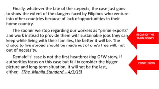 .
Finally, whatever the fate of the suspects, the case just goes
to show the extent of the dangers faced by Filipinos who venture
into other countries because of lack of opportunities in their
home country.
The sooner we stop regarding our workers as “prime exports”
and work instead to provide them with sustainable jobs they can
keep while living with their families, the better it will be. The
choice to live abroad should be made out of one’s free will, not
out of necessity.
Demafelis’ case is not the first heartbreaking OFW story. If
authorities focus on this case but fail to consider the bigger
picture and long-term situation, it will not be the last,
either. (The Manila Standard – 4/3/18)
RECAP OF THE
MAIN POINTS
CONCLUSION
 