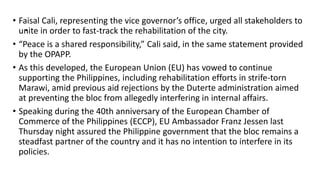.
• Faisal Cali, representing the vice governor’s office, urged all stakeholders to
unite in order to fast-track the rehabilitation of the city.
• “Peace is a shared responsibility,” Cali said, in the same statement provided
by the OPAPP.
• As this developed, the European Union (EU) has vowed to continue
supporting the Philippines, including rehabilitation efforts in strife-torn
Marawi, amid previous aid rejections by the Duterte administration aimed
at preventing the bloc from allegedly interfering in internal affairs.
• Speaking during the 40th anniversary of the European Chamber of
Commerce of the Philippines (ECCP), EU Ambassador Franz Jessen last
Thursday night assured the Philippine government that the bloc remains a
steadfast partner of the country and it has no intention to interfere in its
policies.
 