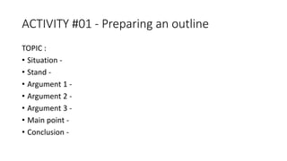 ACTIVITY #01 - Preparing an outline
TOPIC :
• Situation -
• Stand -
• Argument 1 -
• Argument 2 -
• Argument 3 -
• Main point -
• Conclusion -
 