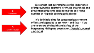 .
We cannot just overemphasize the importance
of improving the country’s HIV/AIDS awareness and
prevention programs considering the still rising
number of Filipinos seeking jobs abroad.
It’s definitely time for concerned government
offices and agencies to act now -- and fast -- if we
are to ensure the health and safety of the
burgeoning Philippine population. (People’s Journal
: 4/10/18)
C
Conclusion
S
Specific Solution
 
