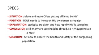SPECS
• SITUATION : More and more OFWs getting afflicted by HIV
• POSITION : DOLE needs to invest on HIV awareness campaign
• EXPLANATION: statistics are given and how rapidly HIV is spreading
• CONCLUSION : still many are seeking jobs abroad, so HIV awareness is
a must
• SOLUTION : act now to ensure the health and safety of the burgeoning
population.
 