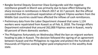 .
• Bangko Sentral Deputy Governor Diwa Guinigundo said the negative
remittance growth in March was primarily due to base effect following the
sharp increase in remittances in March 2017 at 10.7 percent. But the official
conceded that the continued repatriation of migrant Filipino workers from the
Middle East countries could have affected the inflows of cash remittances.
• Preliminary data from the Labor Department showed that some 1,124
workers were repatriated from Kuwait as of Feb. 8, 2018. The Foreign Affairs
Department estimated that around 262,000 Filipinos work in Kuwait, nearly
60 percent of them domestic workers.
• The Philippines fortunately on Wednesday lifted the ban on migrant workers
heading to jobs in Kuwait. The decision followed the signing of an agreement
between Kuwait and the Philippines to regulate and protect the hundreds of
thousands of Filipinos seeking higher-paid employment in the wealthy Arab
state.
 