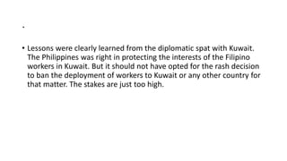 .
• Lessons were clearly learned from the diplomatic spat with Kuwait.
The Philippines was right in protecting the interests of the Filipino
workers in Kuwait. But it should not have opted for the rash decision
to ban the deployment of workers to Kuwait or any other country for
that matter. The stakes are just too high.
 