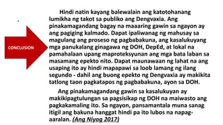 .
Hindi natin kayang balewalain ang katotohanang
lumikha ng takot sa publiko ang Dengvaxia. Ang
pinakamagandang bagay na maaaring gawin sa ngayon ay
ang pagiging kalmado. Dapat ipaliwanag ng mahusay sa
magulang ang proseso ng pagbabakuna, ang kasalukuyang
mga panukalang ginagawa ng DOH, DepEd, at lokal na
pamahalaan upang maproteksyunan ang mga bata laban sa
masamang epekto nito. Dapat maunawaan ng lahat na ang
usaping ito ay hindi mapapawi sa loob lamang ng ilang
segundo - dahil ang buong epekto ng Dengvaxia ay makikita
tatlong taon pagkatapos ng pagbabakuna, ayon sa DOH.
Ang pinakamagandang gawin sa kasalukuyan ay
makikipagtulungan sa pagsisikap ng DOH na maiwasto ang
pagkakamaling ito. Sa ngayon, pansamantala muna sanag
itigil ang bakuna hanggat hindi pa ito lubos na napag-
aaralan. (Ang Niyog 2017)
CONCLUSION
 