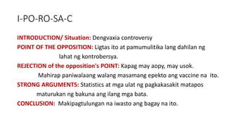 I-PO-RO-SA-C
INTRODUCTION/ Situation: Dengvaxia controversy
POINT OF THE OPPOSITION: Ligtas ito at pamumulitika lang dahilan ng
lahat ng kontrobersya.
REJECTION of the opposition's POINT: Kapag may aopy, may usok.
Mahirap paniwalaang walang masamang epekto ang vaccine na ito.
STRONG ARGUMENTS: Statistics at mga ulat ng pagkakasakit matapos
maturukan ng bakuna ang ilang mga bata.
CONCLUSION: Makipagtulungan na iwasto ang bagay na ito.
 