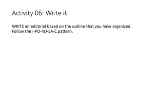 Activity 06: Write it.
WRITE an editorial based on the outline that you have organized.
Follow the I-PO-RO-SA-C pattern.
 