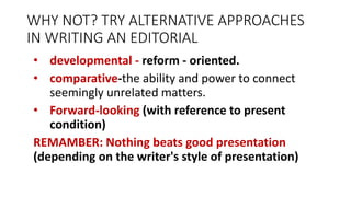 WHY NOT? TRY ALTERNATIVE APPROACHES
IN WRITING AN EDITORIAL
• developmental - reform - oriented.
• comparative-the ability and power to connect
seemingly unrelated matters.
• Forward-looking (with reference to present
condition)
REMAMBER: Nothing beats good presentation
(depending on the writer's style of presentation)
 