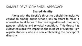 SAMPLE DEVELOPMENTAL APPROACH
Shared identity
Along with the DepEd's thrust to uphold the inclusive
education among public schools lies an effort to make it
accessible to all types of learners regardless of color, race,
gender, religions and physical condition. This thrust has
cultivated a positive impact in the mindset of Quezon High
regular students who are now embraceing the concept of
diversity.
 