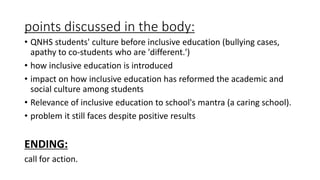 points discussed in the body:
• QNHS students' culture before inclusive education (bullying cases,
apathy to co-students who are 'different.')
• how inclusive education is introduced
• impact on how inclusive education has reformed the academic and
social culture among students
• Relevance of inclusive education to school's mantra (a caring school).
• problem it still faces despite positive results
ENDING:
call for action.
 