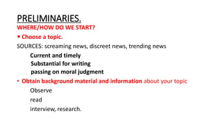 PRELIMINARIES.
WHERE/HOW DO WE START?
 Choose a topic.
SOURCES: screaming news, discreet news, trending news
Current and timely
Substantial for writing
passing on moral judgment
• Obtain background material and information about your topic
Observe
read
interview, research.
 