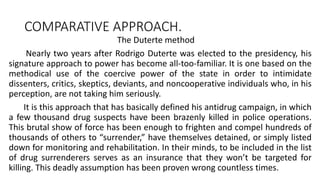 COMPARATIVE APPROACH.
The Duterte method
Nearly two years after Rodrigo Duterte was elected to the presidency, his
signature approach to power has become all-too-familiar. It is one based on the
methodical use of the coercive power of the state in order to intimidate
dissenters, critics, skeptics, deviants, and noncooperative individuals who, in his
perception, are not taking him seriously.
It is this approach that has basically defined his antidrug campaign, in which
a few thousand drug suspects have been brazenly killed in police operations.
This brutal show of force has been enough to frighten and compel hundreds of
thousands of others to “surrender,” have themselves detained, or simply listed
down for monitoring and rehabilitation. In their minds, to be included in the list
of drug surrenderers serves as an insurance that they won’t be targeted for
killing. This deadly assumption has been proven wrong countless times.
 