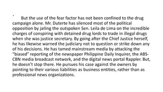 . But the use of the fear factor has not been confined to the drug
campaign alone. Mr. Duterte has silenced most of the political
opposition by jailing the outspoken Sen. Leila de Lima on the incredible
charges of conspiring with detained drug lords to trade in illegal drugs
when she was justice secretary. By going after the Chief Justice herself,
he has likewise warned the judiciary not to question or strike down any
of his decisions. He has tamed mainstream media by attacking the
“biased” reporting of the newspaper Philippine Daily Inquirer, the ABS-
CBN media broadcast network, and the digital news portal Rappler. But,
he doesn’t stop there. He pursues his case against the owners by
pointing to their various liabilities as business entities, rather than as
professional news organizations.
 