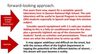 forward-looking approach.
Five years from now, expect for a complete speech
laboratory here in Quezon National High School. The said
laboratory will be useful to Special Program in Journalism
(SPJ) students especially in Speech and Stage Arts elective
subject.
Consider speech equiptment with 1:1 ratio per student.
Adding to this is a fully air-conditioned room for the class
plus a generally hightech set-up of the classroom for
students' hands on activities and presentations. These and
more are what the school aims to come up with.
It may appear ambitious and difficult on the onset, but
with the serious effort of the English Department in
tapping the potentials of the different batches of alumni, -
this dream will soon become a reality.
FORWARD-
LOOKING
CLAIMS
(futrue state)
POSITION
 