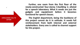 .
Further, one room from the first floor of the
newly-constructed four-storey S-building is alloted
for a speech laboratory. What it needs are just the
gadgets and equiptment before it becomes
functional for speech classes.
The English department, being the backbone of
this project cannot do it in solitude. It needs full
reinforcement from both internal and external
stakeholders. Every one is called to channel support
for this project.
CONCLUSION/ CALL TO
ACTION
 