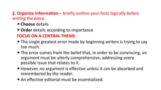 .
2. Organize Information – briefly outline your facts logically before
writing the piece.
 Choose details
 Order details according to importance
FOCUS ON A CENTRAL THEME
 The single greatest error made by beginning writers is trying to say
too much.
 The error comes from the belief that, in order to be convincing, an
argument must be utterly comprehensive, addressing every
possible issue that relates to it.
 However, no argument is effective unless it can be absorbed and
remembered by the reader.
 An effective editorial must be essentialized.
 