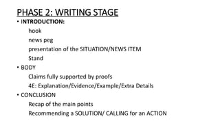 PHASE 2: WRITING STAGE
• INTRODUCTION:
hook
news peg
presentation of the SITUATION/NEWS ITEM
Stand
• BODY
Claims fully supported by proofs
4E: Explanation/Evidence/Example/Extra Details
• CONCLUSION
Recap of the main points
Recommending a SOLUTION/ CALLING for an ACTION
 