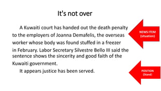 It's not over
A Kuwaiti court has handed out the death penalty
to the employers of Joanna Demafelis, the overseas
worker whose body was found stuffed in a freezer
in February. Labor Secretary Silvestre Bello III said the
sentence shows the sincerity and good faith of the
Kuwaiti government.
It appears justice has been served.
NEWS ITEM
(situation)
POSITION
(Stand)
 