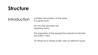 Structure
Introduction Contains the position of the writer
in a given issue
Do not stay between the
opposing views.
The popularity of the perspective should not dictate
the writer’s view.
To influence or shape public view on relevant issues.
 