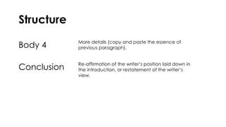 Structure
Body 4 More details (copy and paste the essence of
previous paragraph).
Conclusion Re-affirmation of the writer’s position laid down in
the introduction, or restatement of the writer’s
view.
 