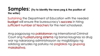 Samples: (Try to identify the news peg & the position of
the writer)
Sustaining the Department of Education with the needed
budget will ensure the bureaucracy’s success in hiring
sufficient number of teachers for the next schoolyear.
Ang pagpayag na pakialaman ng International Criminal
Court ang hudikaturang sistema ng bansa kaugnay sa drug
war ng nakaraang administrasyon ay magbibigay ng
solidong senyales ng patuloy na paglakas ng grupong
makakaliwa.
Sustaining
budget success
sufficient number of teachers
pakialaman
hudikaturang sistema
paglakas grupong
makakaliwa
 