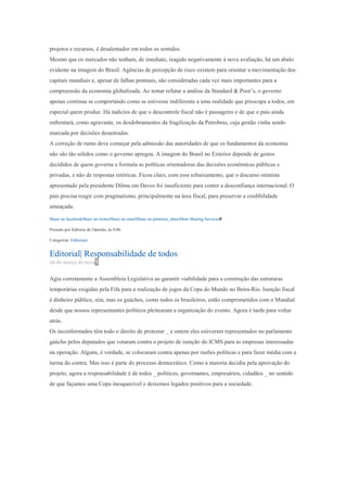 projetos e recursos, é desalentador em todos os sentidos.
Mesmo que os mercados não tenham, de imediato, reagido negativamente à nova avaliação, há um abalo
evidente na imagem do Brasil. Agências de percepção de risco existem para orientar a movimentação dos
capitais mundiais e, apesar de falhas pontuais, são consideradas cada vez mais importantes para a
compreensão da economia globalizada. Ao tentar refutar a análise da Standard & Poor’s, o governo
apenas continua se comportando como se estivesse indiferente a uma realidade que preocupa a todos, em
especial quem produz. Há indícios de que o descontrole fiscal não é passageiro e de que o país ainda
enfrentará, como agravante, os desdobramentos da fragilização da Petrobras, cuja gestão vinha sendo
marcada por decisões desastradas.
A correção de rumo deve começar pela admissão das autoridades de que os fundamentos da economia
não são tão sólidos como o governo apregoa. A imagem do Brasil no Exterior depende de gestos
decididos de quem governa e formula as políticas orientadoras das decisões econômicas públicas e
privadas, e não de respostas retóricas. Ficou claro, com esse rebaixamento, que o discurso otimista
apresentado pela presidente Dilma em Davos foi insuficiente para conter a desconfiança internacional. O
país precisa reagir com pragmatismo, principalmente na área fiscal, para preservar a credibilidade
ameaçada.
Share on facebookShare on twitterShare on emailShare on pinterest_shareMore Sharing Services0
Postado por Editoria de Opinião, às 0:06
Categorias: Editoriais
Editorial| Responsabilidade de todos
26 de março de 20141
Agiu corretamente a Assembleia Legislativa ao garantir viabilidade para a construção das estruturas
temporárias exigidas pela Fifa para a realização de jogos da Copa do Mundo no Beira-Rio. Isenção fiscal
é dinheiro público, sim, mas os gaúchos, como todos os brasileiros, estão comprometidos com o Mundial
desde que nossos representantes políticos pleitearam a organização do evento. Agora é tarde para voltar
atrás.
Os inconformados têm todo o direito de protestar _ e ontem eles estiveram representados no parlamento
gaúcho pelos deputados que votaram contra o projeto de isenção do ICMS para as empresas interessadas
na operação. Alguns, é verdade, se colocaram contra apenas por razões políticas e para fazer média com a
turma do contra. Mas isso é parte do processo democrático. Como a maioria decidiu pela aprovação do
projeto, agora a responsabilidade é de todos _ políticos, governantes, empresários, cidadãos _ no sentido
de que façamos uma Copa inesquecível e deixemos legados positivos para a sociedade.
 