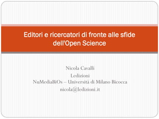 Nicola Cavalli
Ledizioni
NuMediaBiOs – Università di Milano Bicocca
nicola@ledizioni.it
Editori e ricercatori di fronte alle sfide
dell'Open Science
 