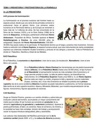 TEMA 1-PREHISTORIA Y PROTOHISTORIA EN LA PENÍNSULA
A- LA PREHISTORIA
A-El proceso de hominización:
La hominización es el proceso evolutivo del hombre hasta su
especie actual, desde que una rama de los primates comenzó a
evolucionar hacia el género Homo. Los primeros restos
humanos en la Península Ibérica (y de Europa) se remontan a
hace más de 1,2 millones de años. Se han encontrado en la
Sima de los Huesos (1974) y en la Gran Dolina (1996) de la
sierra de Atapuerca, en Burgos y pertenecen al llamado Homo
Antecessor. Procedían de África. También aparece el Homo
Heidelbergensis o Erectus, de unos 350.000 años de
antigüedad. Después del Homo Neanderthalensis (100.000 -
30.000) hay pocos restos en la península. El Neandertal domina ya el fuego y practica ritos funerarios. Convive
hasta su extinción con el Homo Sapiens, la especie humana actual, que crea instrumentos de cierta complejidad,
expresa sus creencias mediante rituales funerarios y pinturas en los abrigos y cavernas. Toda la Prehistoria se
divide en: Paleolítico, Neolítico y Edad de los Metales.
B-El Paleolítico:
En el Paleolítico, la economía es depredadora: viven de la caza y la recolección. Nomadismo: viven al aire
libre o en cuevas.
En el Paleolítico Inferior (Homo Erectus) las herramientas son de piedra toscamente
tallada (bifaces). En el Paleolítico Medio (hasta unos 30.000 años), el tipo humano
es el Neandertal; el pensamiento humano es más complejo (ritos funerarios) y el
fuego permite ampliar la dieta. La talla de piedra mejora y se diversifican los
instrumentos. En el Paleolítico Superior (hasta unos 5000 a. C.) el Homo Sapiens
domina cada vez mejor su medio, progresa la talla y aparecen nuevos materiales
(hueso, conchas, etc). A los ritos funerarios se añaden la práctica de la pintura
rupestre; las de la zona cantábrica-Altamira-muestran acusado naturalismo y policromía, sin formar escenas.
Más tardío es el arte rupestre levantino- Alpera y Minateda (Albacete), que muestra esquematización de las
figuras, monocromía y figuras agrupadas en escenas.
C-El Neolítico:
Surge en Oriente Próximo, gracias a un cambio climático y sobre todo por
evolución cultural del hombre, acumulando un mayor conocimiento del
medio que le rodea. El ser humano se convierte en productor de su
alimento (agricultura y la ganadería) y sedentario (poblados). Aparece la
piedra pulimentada, el telar y la cerámica. Nace el comercio y la minería, y
la sociedad se hace más compleja: división del trabajo y jerarquización
social: la riqueza introduce desigualdad, jefes y sacerdotes.
Las culturas más destacadas del Neolítico peninsular son la de la
cerámica cardial (desde 5000 a C), y la cultura de Almería (sudeste).
 