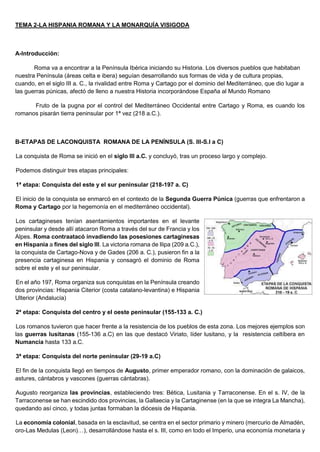 TEMA 2-LA HISPANIA ROMANA Y LA MONARQUÍA VISIGODA
A-Introducción:
Roma va a encontrar a la Península Ibérica iniciando su Historia. Los diversos pueblos que habitaban
nuestra Península (áreas celta e ibera) seguían desarrollando sus formas de vida y de cultura propias,
cuando, en el siglo III a. C., la rivalidad entre Roma y Cartago por el dominio del Mediterráneo, que dio lugar a
las guerras púnicas, afectó de lleno a nuestra Historia incorporándose España al Mundo Romano
Fruto de la pugna por el control del Mediterráneo Occidental entre Cartago y Roma, es cuando los
romanos pisarán tierra peninsular por 1ª vez (218 a.C.).
B-ETAPAS DE LACONQUISTA ROMANA DE LA PENÍNSULA (S. III-S.I a C)
La conquista de Roma se inició en el siglo III a.C. y concluyó, tras un proceso largo y complejo.
Podemos distinguir tres etapas principales:
1ª etapa: Conquista del este y el sur peninsular (218-197 a. C)
El inicio de la conquista se enmarcó en el contexto de la Segunda Guerra Púnica (guerras que enfrentaron a
Roma y Cartago por la hegemonía en el mediterráneo occidental).
Los cartagineses tenían asentamientos importantes en el levante
peninsular y desde allí atacaron Roma a través del sur de Francia y los
Alpes. Roma contraatacó invadiendo las posesiones cartaginesas
en Hispania a fines del siglo III. La victoria romana de Ilipa (209 a.C.),
la conquista de Cartago-Nova y de Gades (206 a. C.), pusieron fin a la
presencia cartaginesa en Hispania y consagró el dominio de Roma
sobre el este y el sur peninsular.
En el año 197, Roma organiza sus conquistas en la Península creando
dos provincias: Hispania Citerior (costa catalano-levantina) e Hispania
Ulterior (Andalucía)
2ª etapa: Conquista del centro y el oeste peninsular (155-133 a. C.)
Los romanos tuvieron que hacer frente a la resistencia de los pueblos de esta zona. Los mejores ejemplos son
las guerras lusitanas (155-136 a.C) en las que destacó Viriato, líder lusitano, y la resistencia celtíbera en
Numancia hasta 133 a.C.
3ª etapa: Conquista del norte peninsular (29-19 a.C)
El fin de la conquista llegó en tiempos de Augusto, primer emperador romano, con la dominación de galaicos,
astures, cántabros y vascones (guerras cántabras).
Augusto reorganiza las provincias, estableciendo tres: Bética, Lusitania y Tarraconense. En el s. IV, de la
Tarraconense se han escindido dos provincias, la Gallaecia y la Cartaginense (en la que se integra La Mancha),
quedando así cinco, y todas juntas formaban la diócesis de Hispania.
La economía colonial, basada en la esclavitud, se centra en el sector primario y minero (mercurio de Almadén,
oro-Las Medulas (Leon)…), desarrollándose hasta el s. III, como en todo el Imperio, una economía monetaria y
 