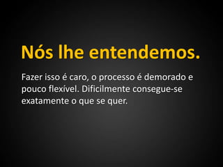 Nós lhe entendemos.Fazer isso é caro, o processo é demorado e pouco flexível. Dificilmente consegue-se exatamente o que se quer.