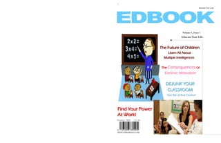 1

                                                       Educate Your Life.




                                        Volume 1, Issue 1
                                       Educate Your Life.


                       The Future of Children
                           Learn All About
                         Multiple Intelligences


                       The Consequences Of
                         Extrinsic Motivation


                          DEJUNK YOUR
                           CLASSROOM
                           Get Rid of that Clutter!




Find Your Power
At Work!
October 2008   $3.50




WWW.EDBOOKMAG.COM
 