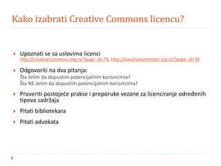 Kako izabrati Creative Commons licencu?
 Upoznati se sa uslovima licenci
http://creativecommons.org.rs/?page_id=74, http://creativecommons.org.rs/?page_id=38
 Odgovoriti na dva pitanja:
Šta želim da dopustim potencijalnim korisnicima?
Šta NE želim da dopustim potencijalnim korisnicima?
 Proveriti postojeće prakse i preporuke vezane za licenciranje određenih
tipova sadržaja
 Pitati bibliotekara
 Pitati advokata
 