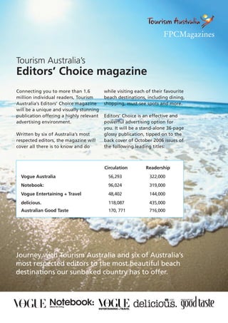 Tourism Australia’s
Editors’ Choice magazine
Connecting you to more than 1.6          while visiting each of their favourite
million individual readers, Tourism      beach destinations, including dining,
Australia’s Editors’ Choice magazine     shopping, must-see spots and more.
will be a unique and visually stunning
publication offering a highly relevant   Editors’ Choice is an effective and
advertising environment.                 powerful advertising option for
                                         you. It will be a stand-alone 36-page
Written by six of Australia’s most       glossy publication, tipped on to the
respected editors, the magazine will     back cover of October 2006 issues of
cover all there is to know and do        the following leading titles:



                                         Circulation        Readership
  Vogue Australia                          56,293             322,000
  Notebook:                                96,024             319,000
  Vogue Entertaining + Travel              48,402             144,000
  delicious.                               118,087            435,000
  Australian Good Taste                    170, 771           716,000




Journey with Tourism Australia and six of Australia’s
most respected editors to the most beautiful beach
destinations our sunbaked country has to offer.