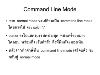 Command Line Mode
● จาก normal mode จะเปลมีที่ยนเปป็น command line mode
โดยการใชห้ key colon ':'
● cursor จะไปแสดงบรรทตัดลยางสทุด หลตังเครลืที่องหมาย
โคลอน พรห้อมทมีที่จะรตับคสาสตัที่ง สซิที่งทมีที่พซิมพร์จะมองเหป็น
● หลตังจากทสาคสาสตัที่งใน command line mode เสรป็จแลห้ว จะ
กลตับสยยู่ normal mode
 
