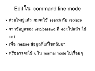 Edit ใน command line mode
● สยวนใหญยแลห้ว ผมจะใชห้ search กตับ replace
● จากขห้อมยู่ลของ /etc/passwd ทมีที่ edit ไปแลห้ว ใชห้
:e!
● เพลืที่อ restore ขห้อมยู่ลทมีที่แกห้ไขกลตับมา
● หรลืออาจจะใชห้ u ใน normal mode ไปเรลืที่อยๆ
 