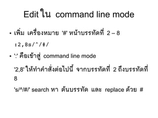 Edit ใน command line mode
● เพซิที่ม เครลืที่องหมาย '#' หนห้าบรรทตัดทมีที่ 2 – 8
:2,8s/^/#/
● ':' คลือเขห้าสยยู่ command line mode
'2,8' ใหห้ทสาคสาสตัที่งตยอไปนมีขึ้ จากบรรทตัดทมีที่ 2 ถขงบรรทตัดทมีที่
8
's/^/#/' search หา ตห้นบรรทตัด และ replace ดห้วย #
 