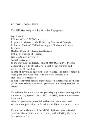 EDITOR’S COMMENTS
The MIS Quarterly as a Platform for Engagement
By: Arun Rai
Editor-in-Chief, MIS Quarterly
Regents’ Professor of the University System of Georgia
Robinson Chair of IT-Enabled Supply Chains and Process
Innovation
Harkins Chair of Information Systems
Robinson College of Business
Georgia State University
[email protected]
In my inaugural editorial, I shared MIS Quarterly’s trifecta
vision which is to (1) achieve impact on scholarship and
practice as the leading
source of novel and accreted IS knowledge, (2) exhibit range in
work published with respect to problem domains and
stakeholders addressed
as well as theoretical and methodological approaches used, and
(3) execute effective editorial processes in a timely manner (Rai
2016a).
To achieve this vision, we are pursuing a platform strategy with
a focus on engagement with different MISQ stakeholders—those
involved in
editorial processes, potential authors and reviewers, and
scholars and practitioners for whom MISQ articles create value.
To start with, the core of the MISQ platform is its editorial
process, which focuses on developing and selecting the very
best research for
 