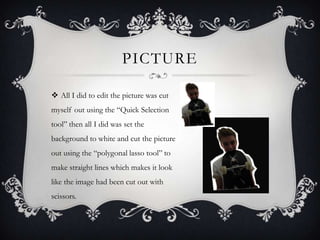 PICTURE

 All I did to edit the picture was cut
myself out using the “Quick Selection
tool” then all I did was set the
background to white and cut the picture
out using the “polygonal lasso tool” to
make straight lines which makes it look
like the image had been cut out with
scissors.
 