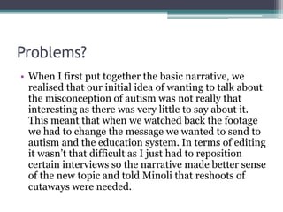Problems? 
• When I first put together the basic narrative, we 
realised that our initial idea of wanting to talk about 
the misconception of autism was not really that 
interesting as there was very little to say about it. 
This meant that when we watched back the footage 
we had to change the message we wanted to send to 
autism and the education system. In terms of editing 
it wasn’t that difficult as I just had to reposition 
certain interviews so the narrative made better sense 
of the new topic and told Minoli that reshoots of 
cutaways were needed. 
 