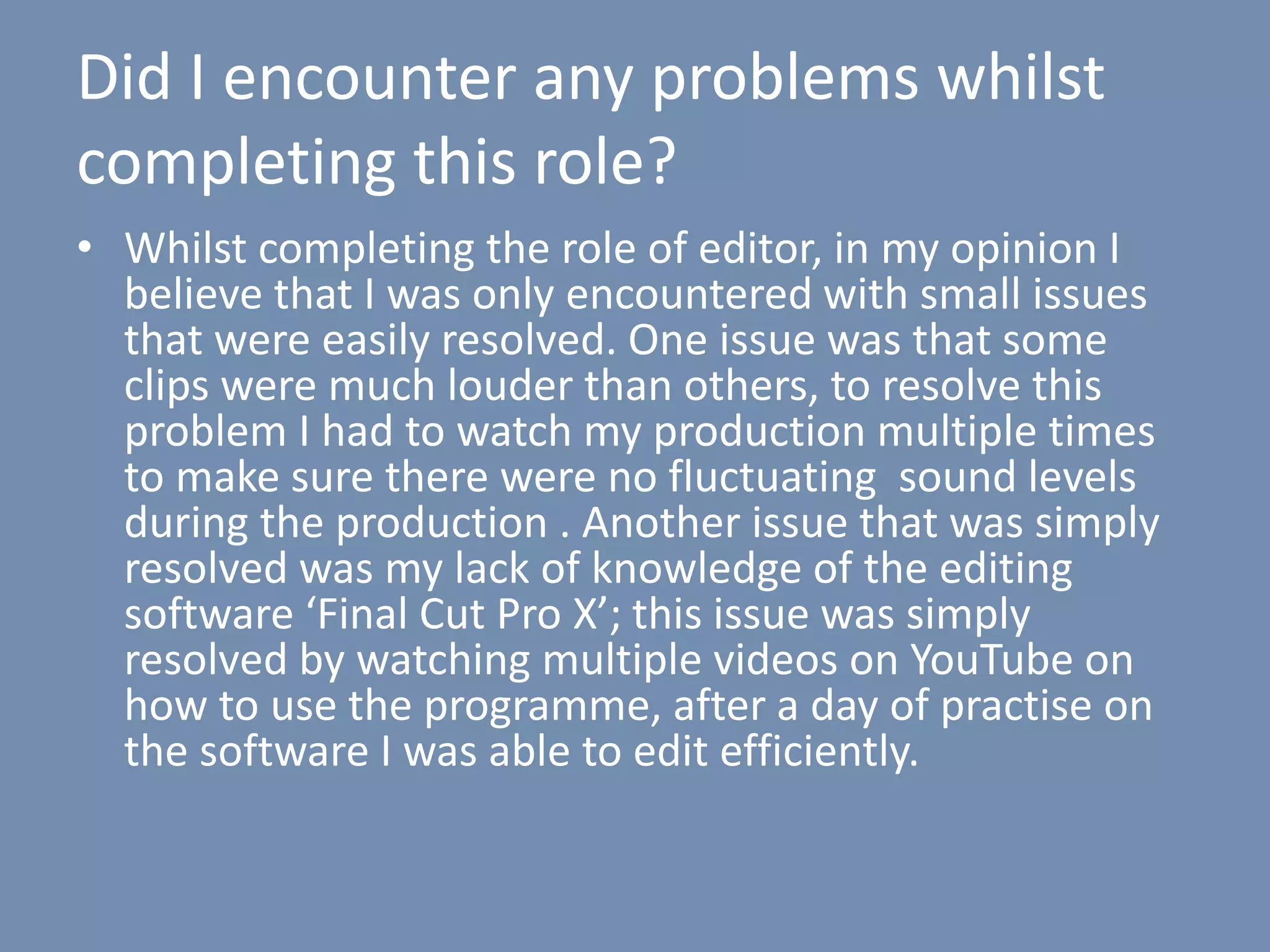 Did I encounter any problems whilst
completing this role?
• Whilst completing the role of editor, in my opinion I
believe that I was only encountered with small issues
that were easily resolved. One issue was that some
clips were much louder than others, to resolve this
problem I had to watch my production multiple times
to make sure there were no fluctuating sound levels
during the production . Another issue that was simply
resolved was my lack of knowledge of the editing
software ‘Final Cut Pro X’; this issue was simply
resolved by watching multiple videos on YouTube on
how to use the programme, after a day of practise on
the software I was able to edit efficiently.
 