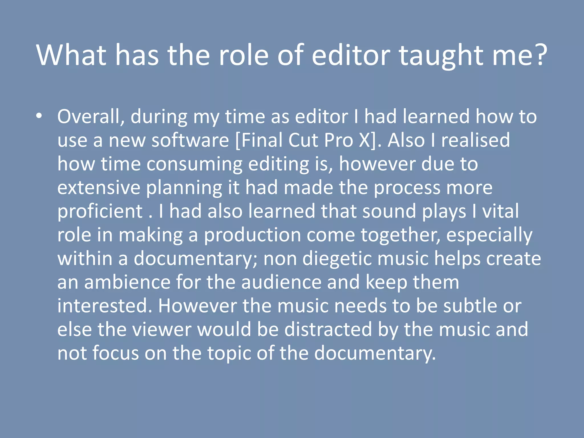 What has the role of editor taught me?
• Overall, during my time as editor I had learned how to
use a new software [Final Cut Pro X]. Also I realised
how time consuming editing is, however due to
extensive planning it had made the process more
proficient . I had also learned that sound plays I vital
role in making a production come together, especially
within a documentary; non diegetic music helps create
an ambience for the audience and keep them
interested. However the music needs to be subtle or
else the viewer would be distracted by the music and
not focus on the topic of the documentary.
 