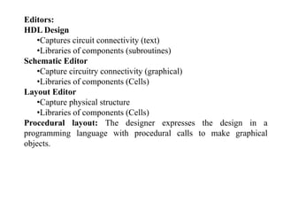 Editors:
HDL Design
•Captures circuit connectivity (text)•Captures circuit connectivity (text)
•Libraries of components (subroutines)
Schematic Editor
i i i i ( hi l)•Capture circuitry connectivity (graphical)
•Libraries of components (Cells)
Layout Editory
•Capture physical structure
•Libraries of components (Cells)
Procedural layout: The designer expresses the design in aProcedural layout: The designer expresses the design in a
programming language with procedural calls to make graphical
objects.
 