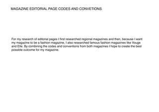 MAGAZINE EDITORIAL PAGE CODES AND CONVETIONS
For my research of editorial pages I ﬁrst researched regional magazines and then, because I want
my magazine to be a fashion magazine, I also researched famous fashion magazines like Vouge
and Elle. By combining the codes and conventions from both magazines I hope to create the best
possible outcome for my magazine.
 