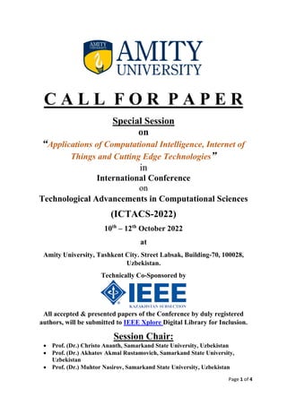 Page 1 of 4
C A L L F O R P A P E R
Special Session
on
“Applications of Computational Intelligence, Internet of
Things and Cutting Edge Technologies”
in
International Conference
on
Technological Advancements in Computational Sciences
(ICTACS-2022)
10th
– 12th
October 2022
at
Amity University, Tashkent City. Street Labsak, Building-70, 100028,
Uzbekistan.
Technically Co-Sponsored by
All accepted & presented papers of the Conference by duly registered
authors, will be submitted to IEEE Xplore Digital Library for Inclusion.
Session Chair:
• Prof. (Dr.) Christo Ananth, Samarkand State University, Uzbekistan
• Prof. (Dr.) Akhatov Akmal Rustamovich, Samarkand State University,
Uzbekistan
• Prof. (Dr.) Muhtor Nasirov, Samarkand State University, Uzbekistan
 