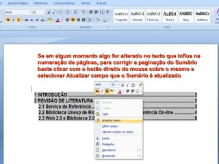 Se em algum momento algo for alterado no texto que influa na numeração de páginas, para corrigir a paginação do Sumário basta clicar com o botão direito do mouse sobre o mesmo e selecionar Atualizar campo que o Sumário é atualizado 