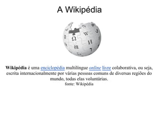 A Wikipédia




Wikipédia é uma enciclopédia multilíngue online livre colaborativa, ou seja,
escrita internacionalmente por várias pessoas comuns de diversas regiões do
                       mundo, todas elas voluntárias.
                              fonte: Wikipédia
 