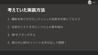 考えていた実装方法
1. 機能を取り付けたいメッシュの名前を列挙してもらう
2. 名前のリストを元にレベル上の扉を検出
3. BPをアタッチする
4. 実行中にBPのイベントを呼び出して開閉！
 
