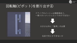 回転軸(ピボット)を割り出す④
ドアノブのメッシュは複数個あり、
一番小さいメッシュというわけではない
大きさ以外に「基準」が必要
名前で何とかできないか
 
