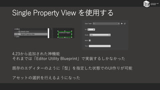 Single Property View を使用する
4.23から追加された神機能
それまでは「Editor Utility Blueprint」で実装するしかなかった
既存のエディターのように「型」を指定した状態でのUI作りが可能
アセットの選択を行えるようになった
 