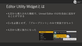 Editor Utility Widgetとは
• 4.22から導入された機能で、Unreal Editor のUIを自由に追加す
ることができる
• C+を必要とせず、「ブループリント」のみで実装できちゃう
• 4.23から更に強力になった
 