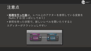 注意点
• 処理を行った後は、レベル上のアクターを参照している変数を
Nullにする(空っぽにしておく)
• 参照を持った状態で、新しいレベルを開いたりすると
エディターがクラッシュしやすい
 